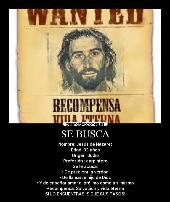 SE BUSCA - Nombre: Jesús de Nazaret
Edad: 33 años
Origen: Judío
Profesión : carpintero
Se le acusa:
•	De predicar la verdad
•	De llamarse hijo de Dios
•	Y de enseñar amar al prójimo como a si mismo
Recompensa: Salvación y vida eterna
SI LO ENCUENTRAS ¡SIGUE SUS PASOS!