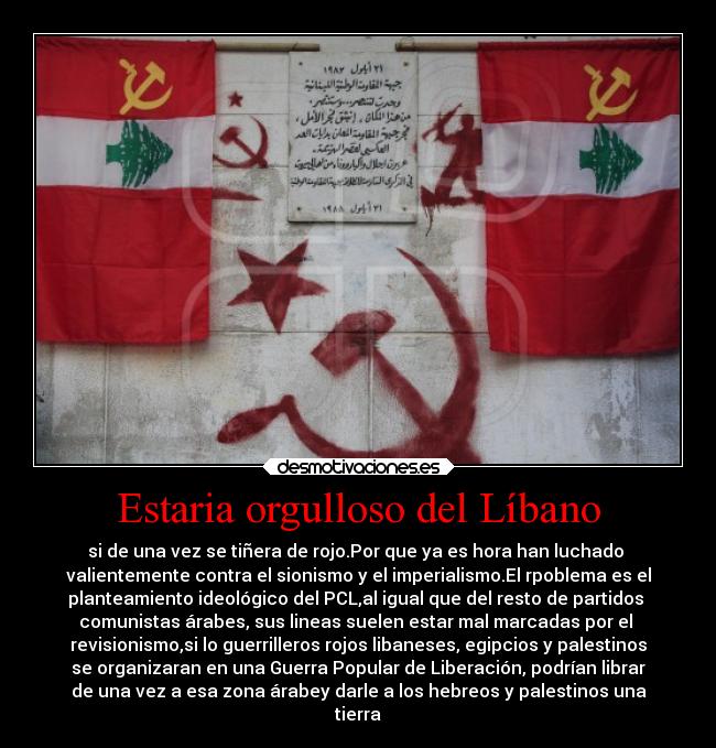 Estaria orgulloso del Líbano - si de una vez se tiñera de rojo.Por que ya es hora han luchado
valientemente contra el sionismo y el imperialismo.El rpoblema es el
planteamiento ideológico del PCL,al igual que del resto de partidos
comunistas árabes, sus lineas suelen estar mal marcadas por el
revisionismo,si lo guerrilleros rojos libaneses, egipcios y palestinos
se organizaran en una Guerra Popular de Liberación, podrían librar
de una vez a esa zona árabey darle a los hebreos y palestinos una
tierra