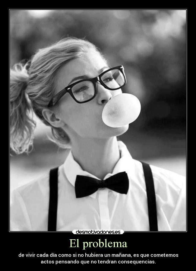 El problema - de vivir cada día como si no hubiera un mañana, es que cometemos
actos pensando que no tendran consequencias.