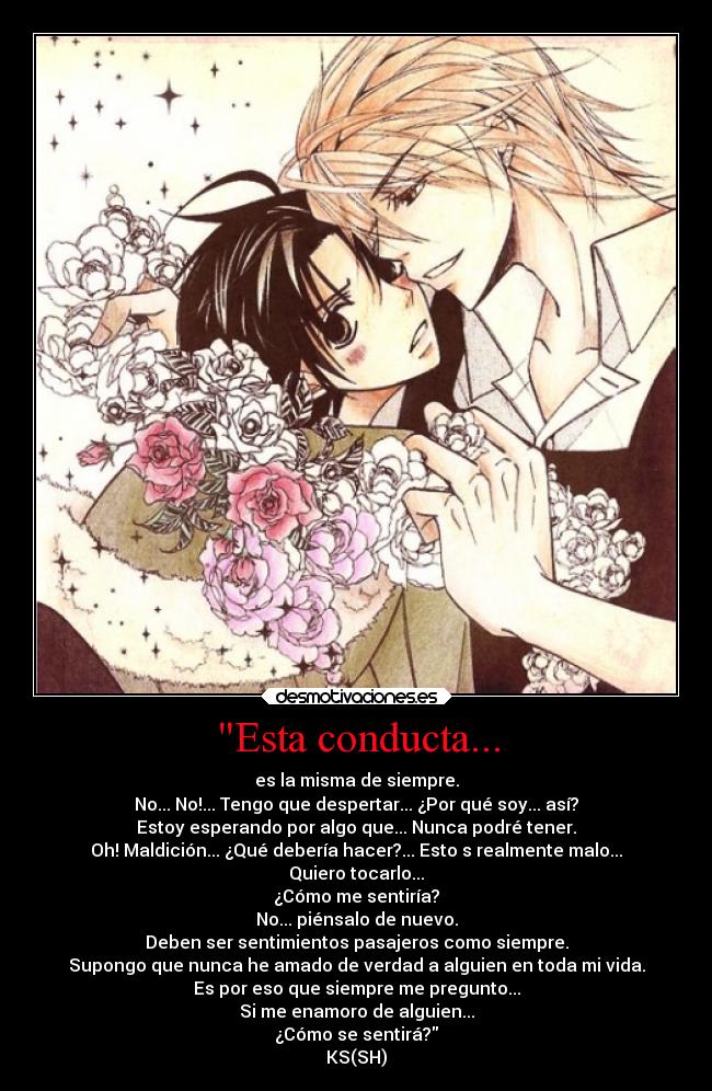 Esta conducta... - es la misma de siempre.
No... No!... Tengo que despertar... ¿Por qué soy... así?
Estoy esperando por algo que... Nunca podré tener.
Oh! Maldición... ¿Qué debería hacer?... Esto s realmente malo...
Quiero tocarlo...
¿Cómo me sentiría?
No... piénsalo de nuevo.
Deben ser sentimientos pasajeros como siempre.
Supongo que nunca he amado de verdad a alguien en toda mi vida.
Es por eso que siempre me pregunto...
Si me enamoro de alguien...
¿Cómo se sentirá?
KS(SH)