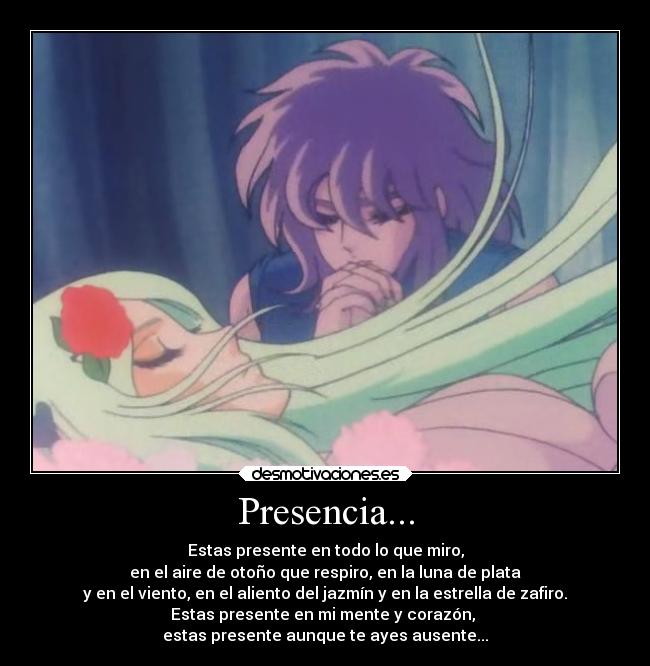 Presencia... - Estas presente en todo lo que miro,
en el aire de otoño que respiro, en la luna de plata
y en el viento, en el aliento del jazmín y en la estrella de zafiro.
Estas presente en mi mente y corazón,
estas presente aunque te ayes ausente...