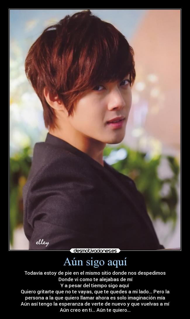 Aún sigo aquí - Todavía estoy de pie en el mismo sitio donde nos despedimos
Donde vi como te alejabas de mí
Y a pesar del tiempo sigo aquí
Quiero gritarte que no te vayas, que te quedes a mi lado... Pero la
persona a la que quiero llamar ahora es solo imaginación mía
Aún así tengo la esperanza de verte de nuevo y que vuelvas a mí
Aún creo en ti... Aún te quiero...
