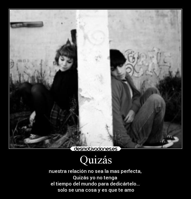 Quizás - nuestra relación no sea la mas perfecta,
Quizás yo no tenga
el tiempo del mundo para dedicártelo...
solo se una cosa y es que te amo