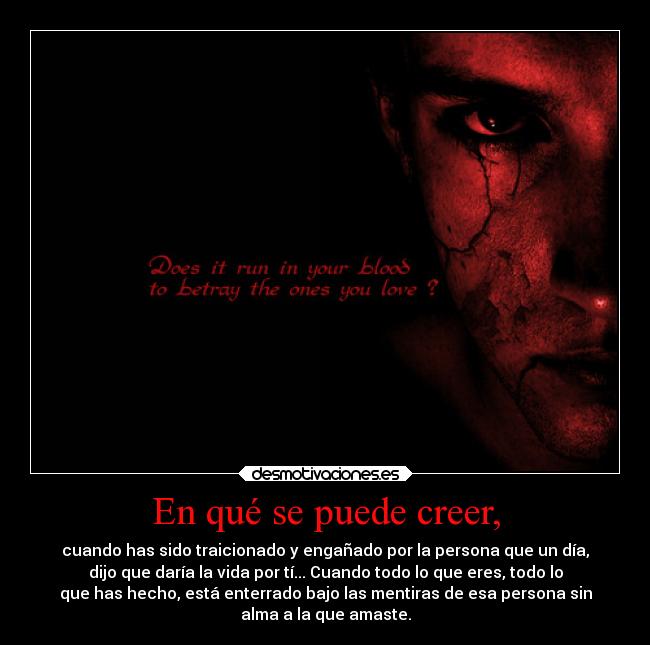 En qué se puede creer, - cuando has sido traicionado y engañado por la persona que un día,
dijo que daría la vida por tí... Cuando todo lo que eres, todo lo
que has hecho, está enterrado bajo las mentiras de esa persona sin
alma a la que amaste.