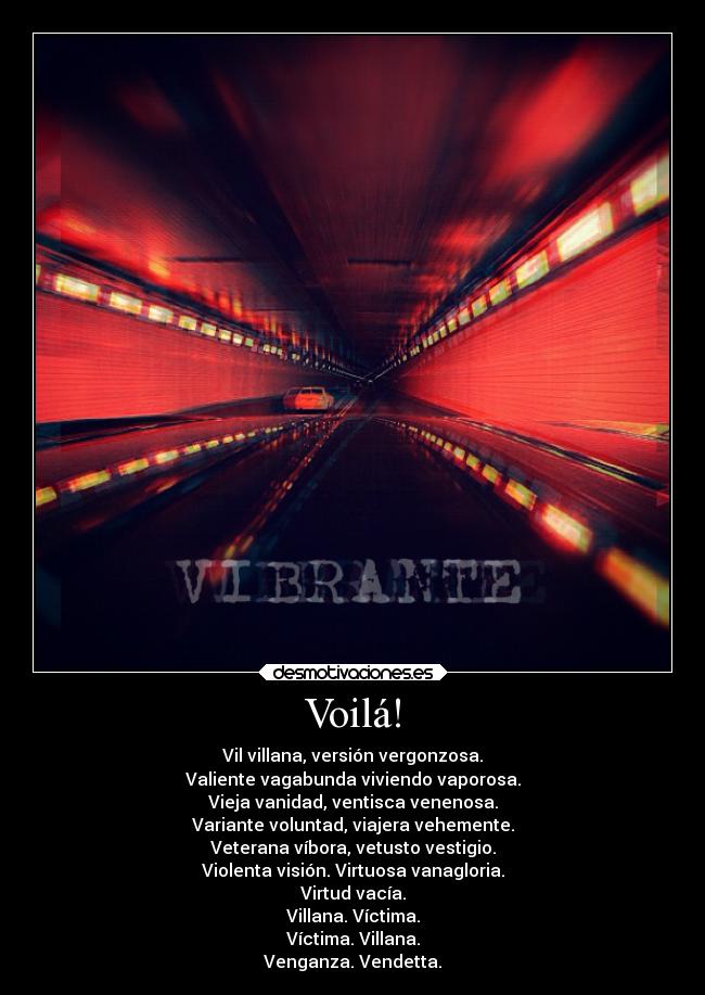 Voilá! - Vil villana, versión vergonzosa.
Valiente vagabunda viviendo vaporosa.
Vieja vanidad, ventisca venenosa.
Variante voluntad, viajera vehemente.
Veterana víbora, vetusto vestigio.
Violenta visión. Virtuosa vanagloria.
Virtud vacía.
Villana. Víctima.
Víctima. Villana.
Venganza. Vendetta.