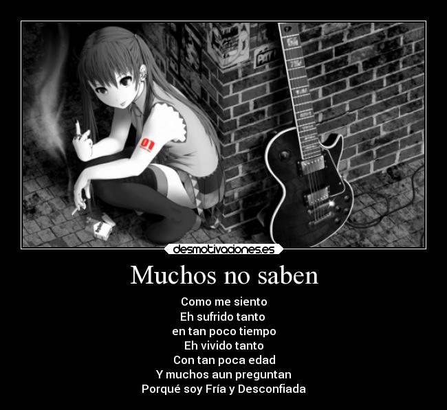 Muchos no saben - Como me siento
Eh sufrido tanto
en tan poco tiempo
Eh vivido tanto
Con tan poca edad
Y muchos aun preguntan
Porqué soy Fría y Desconfiada