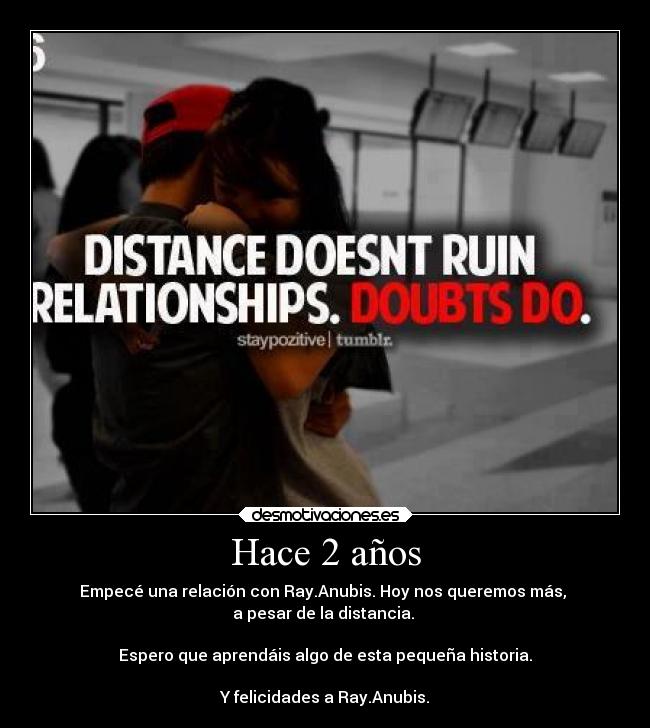 Hace 2 años - Empecé una relación con Ray.Anubis. Hoy nos queremos más, 
a pesar de la distancia. 

Espero que aprendáis algo de esta pequeña historia.

Y felicidades a Ray.Anubis.