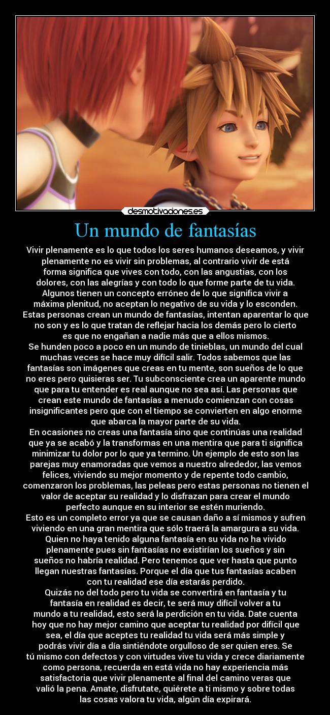 Un mundo de fantasías - Vivir plenamente es lo que todos los seres humanos deseamos, y vivir
plenamente no es vivir sin problemas, al contrario vivir de está
forma significa que vives con todo, con las angustias, con los
dolores, con las alegrías y con todo lo que forme parte de tu vida.
Algunos tienen un concepto erróneo de lo que significa vivir a
máxima plenitud, no aceptan lo negativo de su vida y lo esconden.
Estas personas crean un mundo de fantasías, intentan aparentar lo que
no son y es lo que tratan de reflejar hacia los demás pero lo cierto
es que no engañan a nadie más que a ellos mismos.
Se hunden poco a poco en un mundo de tinieblas, un mundo del cual
muchas veces se hace muy difícil salir. Todos sabemos que las
fantasías son imágenes que creas en tu mente, son sueños de lo que
no eres pero quisieras ser. Tu subconsciente crea un aparente mundo
que para tu entender es real aunque no sea así. Las personas que
crean este mundo de fantasías a menudo comienzan con cosas
insignificantes pero que con el tiempo se convierten en algo enorme
que abarca la mayor parte de su vida.
En ocasiones no creas una fantasía sino que continúas una realidad
que ya se acabó y la transformas en una mentira que para ti significa
minimizar tu dolor por lo que ya termino. Un ejemplo de esto son las
parejas muy enamoradas que vemos a nuestro alrededor, las vemos
felices, viviendo su mejor momento y de repente todo cambio,
comenzaron los problemas, las peleas pero estas personas no tienen el
valor de aceptar su realidad y lo disfrazan para crear el mundo
perfecto aunque en su interior se estén muriendo.
Esto es un completo error ya que se causan daño a sí mismos y sufren
viviendo en una gran mentira que sólo traerá la amargura a su vida.
Quien no haya tenido alguna fantasía en su vida no ha vivido
plenamente pues sin fantasías no existirían los sueños y sin
sueños no habría realidad. Pero tenemos que ver hasta que punto
llegan nuestras fantasías. Porque el día que tus fantasías acaben
con tu realidad ese día estarás perdido.
Quizás no del todo pero tu vida se convertirá en fantasía y tu
fantasía en realidad es decir, te será muy difícil volver a tu
mundo a tu realidad, esto será la perdición en tu vida. Date cuenta
hoy que no hay mejor camino que aceptar tu realidad por difícil que
sea, el día que aceptes tu realidad tu vida será más simple y
podrás vivir día a día sintiéndote orgulloso de ser quien eres. Se
tú mismo con defectos y con virtudes vive tu vida y crece diariamente
como persona, recuerda en está vida no hay experiencia más
satisfactoria que vivir plenamente al final del camino veras que
valió la pena. Amate, disfrutate, quiérete a ti mismo y sobre todas
las cosas valora tu vida, algún día expirará.
