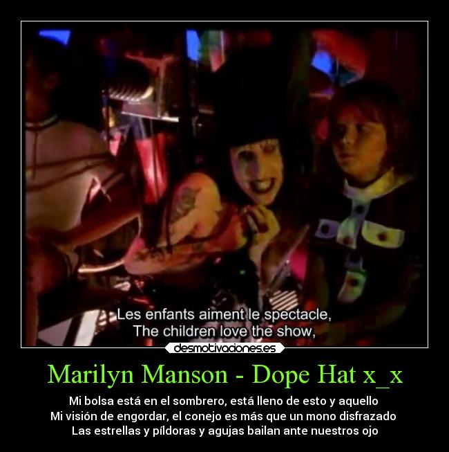 Marilyn Manson - Dope Hat x_x - Mi bolsa está en el sombrero, está lleno de esto y aquello 
Mi visión de engordar, el conejo es más que un mono disfrazado 
Las estrellas y píldoras y agujas bailan ante nuestros ojo