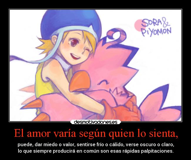 El amor varía según quien lo sienta, - puede, dar miedo o valor, sentirse frío o cálido, verse oscuro o claro,
lo que siempre producirá en común son esas rápidas palpitaciones.