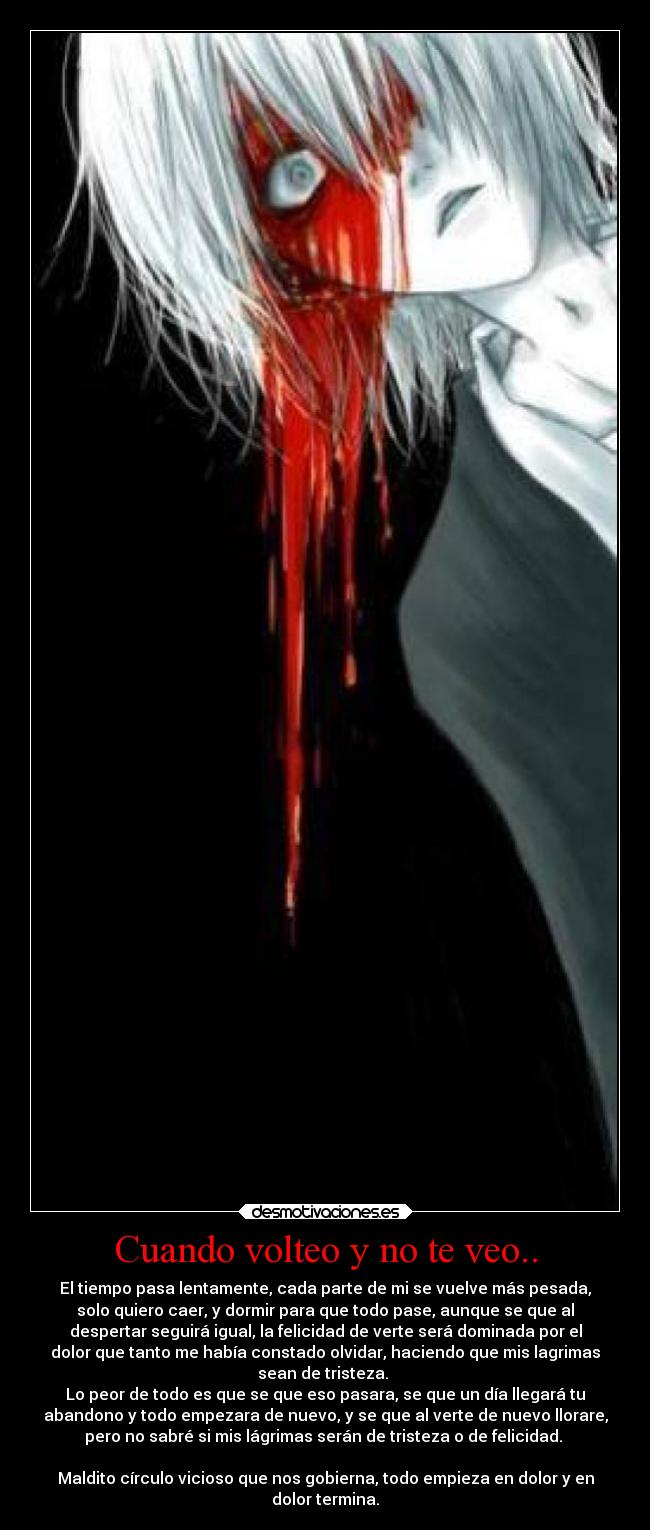 Cuando volteo y no te veo.. - El tiempo pasa lentamente, cada parte de mi se vuelve más pesada,
solo quiero caer, y dormir para que todo pase, aunque se que al
despertar seguirá igual, la felicidad de verte será dominada por el
dolor que tanto me había constado olvidar, haciendo que mis lagrimas
sean de tristeza.
Lo peor de todo es que se que eso pasara, se que un día llegará tu
abandono y todo empezara de nuevo, y se que al verte de nuevo llorare,
pero no sabré si mis lágrimas serán de tristeza o de felicidad.
Maldito círculo vicioso que nos gobierna, todo empieza en dolor y en
dolor termina.