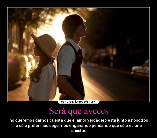Será que aveces - no queremos darnos cuenta que el amor verdadero esta junto a nosotros
o sólo preferimos seguirnos engañando pensando que sólo es una
amistad