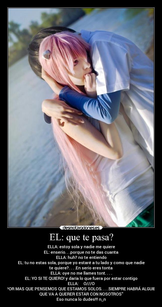 EL: que te pasa? - ELLA: estoy sola y nadie me quiere
EL: enserio. . .porque no te das cuanta
ELLA: huh? no te entiendo
EL: tu no estas sola, porque yo estaré a tu lado y como que nadie
te quiere?. . . .En serio eres tonta
ELLA: oye no me llames tont. . . .
EL: YO SI TE QUIERO! y daría lo que fuera por estar contigo
ELLA: O///O
POR MAS QUE PENSEMOS QUE ESTAMOS SOLOS. . . .SIEMPRE HABRÁ ALGUIEN
QUE VA A QUERER ESTAR CON NOSOTROS
Eso nunca lo dudes!!! n_n