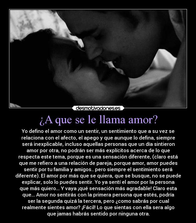 ¿A que se le llama amor? - Yo defino el amor como un sentir, un sentimiento que a su vez se
relaciona con el afecto, el apego y que aunque lo defina, siempre
será inexplicable, incluso aquellas personas que un día sintieron
amor por otra, no podrán ser más explícitos acerca de lo que
respecta este tema, porque es una sensación diferente, (claro está
que me refiero a una relación de pareja, porque amor, amor puedes
sentir por tu familia y amigos.. pero siempre el sentimiento será
diferente). El amor por más que se quiera, que se busque, no se puede
explicar, solo lo puedes sentir. Yo ya sentí el amor por la persona
que más quiero... Y vaya ¡qué sensación más agradable! Claro esta
que... Amor no sentirás con la primera persona que estés, podría
ser la segunda quizá la tercera, pero ¿como sabrás por cual
realmente sientes amor? ¡Fácil! Lo que sientas con ella sera algo
que jamas habrás sentido por ninguna otra.