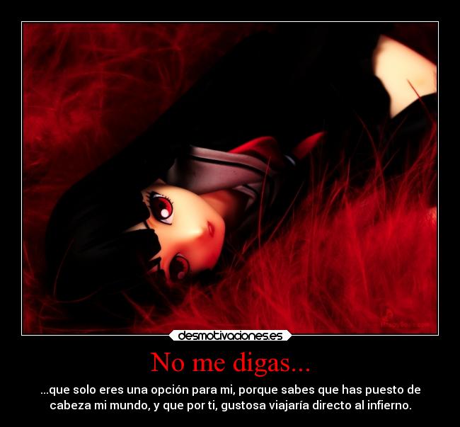 No me digas... - ...que solo eres una opción para mi, porque sabes que has puesto de
cabeza mi mundo, y que por ti, gustosa viajaría directo al infierno.