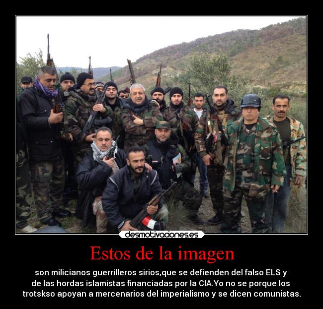 Estos de la imagen - son milicianos guerrilleros sirios,que se defienden del falso ELS y
de las hordas islamistas financiadas por la CIA.Yo no se porque los
trotskso apoyan a mercenarios del imperialismo y se dicen comunistas.