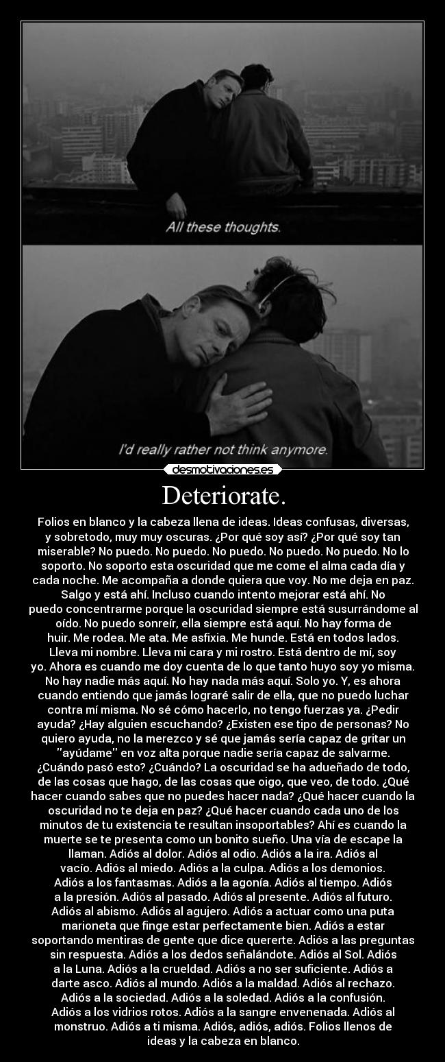 Deteriorate. - Folios en blanco y la cabeza llena de ideas. Ideas confusas, diversas,
y sobretodo, muy muy oscuras. ¿Por qué soy así? ¿Por qué soy tan
miserable? No puedo. No puedo. No puedo. No puedo. No puedo. No lo
soporto. No soporto esta oscuridad que me come el alma cada día y
cada noche. Me acompaña a donde quiera que voy. No me deja en paz.
Salgo y está ahí. Incluso cuando intento mejorar está ahí. No
puedo concentrarme porque la oscuridad siempre está susurrándome al
oído. No puedo sonreír, ella siempre está aquí. No hay forma de
huir. Me rodea. Me ata. Me asfixia. Me hunde. Está en todos lados.
Lleva mi nombre. Lleva mi cara y mi rostro. Está dentro de mí, soy
yo. Ahora es cuando me doy cuenta de lo que tanto huyo soy yo misma.
No hay nadie más aquí. No hay nada más aquí. Solo yo. Y, es ahora
cuando entiendo que jamás lograré salir de ella, que no puedo luchar
contra mí misma. No sé cómo hacerlo, no tengo fuerzas ya. ¿Pedir
ayuda? ¿Hay alguien escuchando? ¿Existen ese tipo de personas? No
quiero ayuda, no la merezco y sé que jamás sería capaz de gritar un
ayúdame en voz alta porque nadie sería capaz de salvarme.
¿Cuándo pasó esto? ¿Cuándo? La oscuridad se ha adueñado de todo,
de las cosas que hago, de las cosas que oigo, que veo, de todo. ¿Qué
hacer cuando sabes que no puedes hacer nada? ¿Qué hacer cuando la
oscuridad no te deja en paz? ¿Qué hacer cuando cada uno de los
minutos de tu existencia te resultan insoportables? Ahí es cuando la
muerte se te presenta como un bonito sueño. Una vía de escape la
llaman. Adiós al dolor. Adiós al odio. Adiós a la ira. Adiós al
vacío. Adiós al miedo. Adiós a la culpa. Adiós a los demonios.
Adiós a los fantasmas. Adiós a la agonía. Adiós al tiempo. Adiós
a la presión. Adiós al pasado. Adiós al presente. Adiós al futuro.
Adiós al abismo. Adiós al agujero. Adiós a actuar como una puta
marioneta que finge estar perfectamente bien. Adiós a estar
soportando mentiras de gente que dice quererte. Adiós a las preguntas
sin respuesta. Adiós a los dedos señalándote. Adiós al Sol. Adiós
a la Luna. Adiós a la crueldad. Adiós a no ser suficiente. Adiós a
darte asco. Adiós al mundo. Adiós a la maldad. Adiós al rechazo.
Adiós a la sociedad. Adiós a la soledad. Adiós a la confusión.
Adiós a los vidrios rotos. Adiós a la sangre envenenada. Adiós al
monstruo. Adiós a ti misma. Adiós, adiós, adiós. Folios llenos de
ideas y la cabeza en blanco.