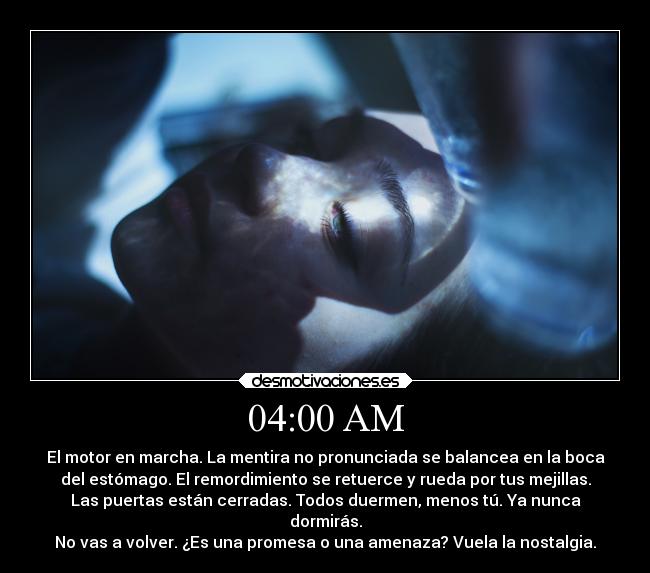 04:00 AM - El motor en marcha. La mentira no pronunciada se balancea en la boca
del estómago. El remordimiento se retuerce y rueda por tus mejillas.
Las puertas están cerradas. Todos duermen, menos tú. Ya nunca
dormirás.
No vas a volver. ¿Es una promesa o una amenaza? Vuela la nostalgia.