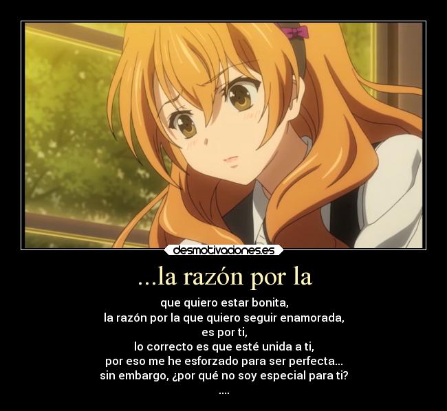 ...la razón por la - que quiero estar bonita,
la razón por la que quiero seguir enamorada,
es por ti,
lo correcto es que esté unida a ti,
por eso me he esforzado para ser perfecta...
sin embargo, ¿por qué no soy especial para ti?
....