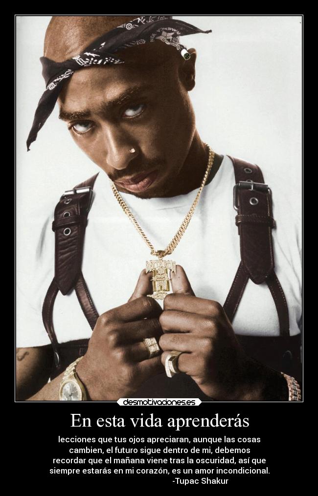 En esta vida aprenderás - lecciones que tus ojos apreciaran, aunque las cosas
cambien, el futuro sigue dentro de mi, debemos
recordar que el mañana viene tras la oscuridad, así que
siempre estarás en mi corazón, es un amor incondicional.
-Tupac Shakur