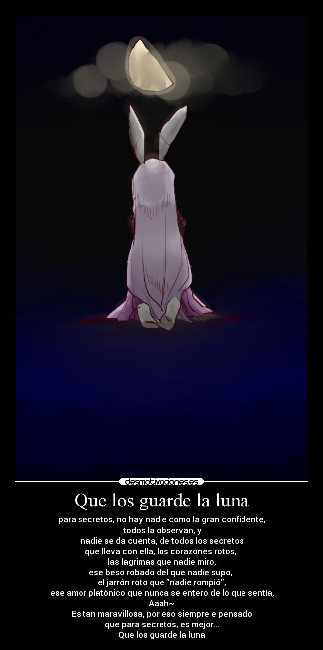 Que los guarde la luna - para secretos, no hay nadie como la gran confidente,
todos la observan, y
nadie se da cuenta, de todos los secretos
que lleva con ella, los corazones rotos,
las lagrimas que nadie miro,
ese beso robado del que nadie supo,
el jarrón roto que nadie rompió,
ese amor platónico que nunca se entero de lo que sentía,
Aaah~
Es tan maravillosa, por eso siempre e pensado
que para secretos, es mejor...
Que los guarde la luna