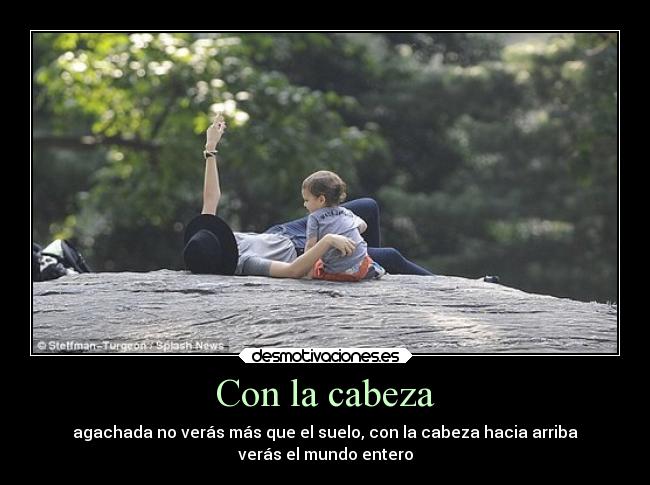 Con la cabeza - agachada no verás más que el suelo, con la cabeza hacia arriba
verás el mundo entero