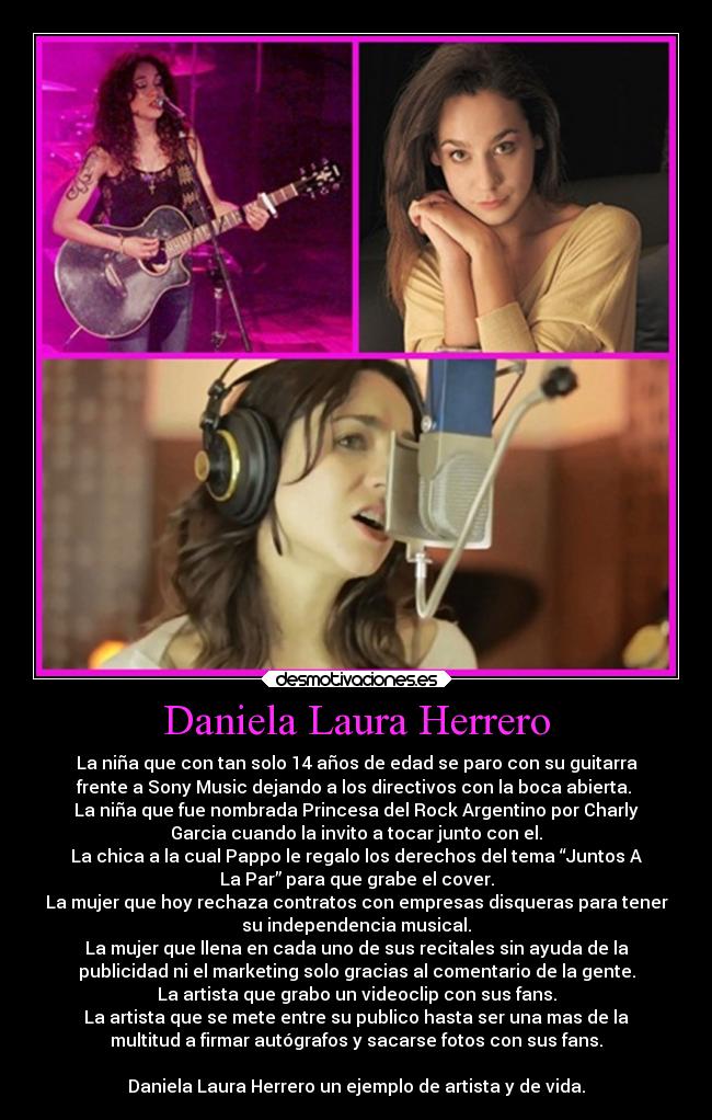Daniela Laura Herrero - La niña que con tan solo 14 años de edad se paro con su guitarra
frente a Sony Music dejando a los directivos con la boca abierta.
La niña que fue nombrada Princesa del Rock Argentino por Charly
Garcia cuando la invito a tocar junto con el.
La chica a la cual Pappo le regalo los derechos del tema “Juntos A
La Par” para que grabe el cover.
La mujer que hoy rechaza contratos con empresas disqueras para tener
su independencia musical.
La mujer que llena en cada uno de sus recitales sin ayuda de la
publicidad ni el marketing solo gracias al comentario de la gente.
La artista que grabo un videoclip con sus fans.
La artista que se mete entre su publico hasta ser una mas de la
multitud a firmar autógrafos y sacarse fotos con sus fans.
Daniela Laura Herrero un ejemplo de artista y de vida.