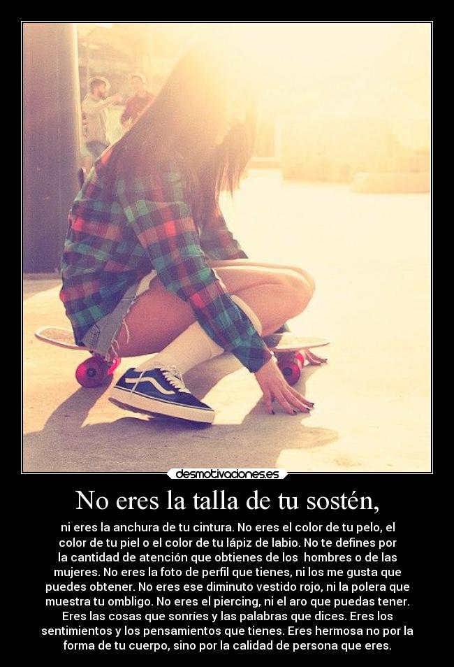 No eres la talla de tu sostén, - ni eres la anchura de tu cintura. No eres el color de tu pelo, el
color de tu piel o el color de tu lápiz de labio. No te defines por
la cantidad de atención que obtienes de los  hombres o de las
mujeres. No eres la foto de perfil que tienes, ni los me gusta que
puedes obtener. No eres ese diminuto vestido rojo, ni la polera que
muestra tu ombligo. No eres el piercing, ni el aro que puedas tener.
Eres las cosas que sonríes y las palabras que dices. Eres los
sentimientos y los pensamientos que tienes. Eres hermosa no por la
forma de tu cuerpo, sino por la calidad de persona que eres.