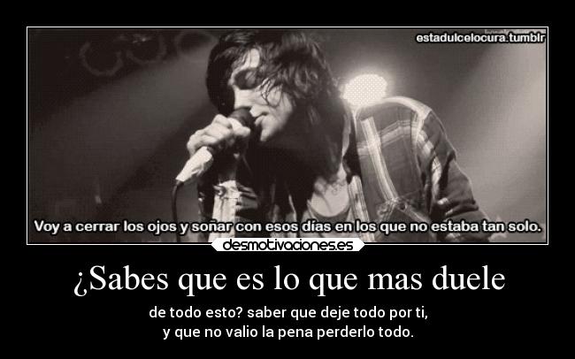 ¿Sabes que es lo que mas duele - de todo esto? saber que deje todo por ti,
y que no valio la pena perderlo todo.