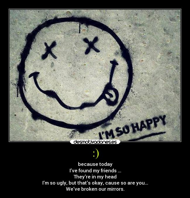 :) - because today
Ive found my friends ...
Theyre in my head
Im so ugly, but thats okay, cause so are you...
Weve broken our mirrors.