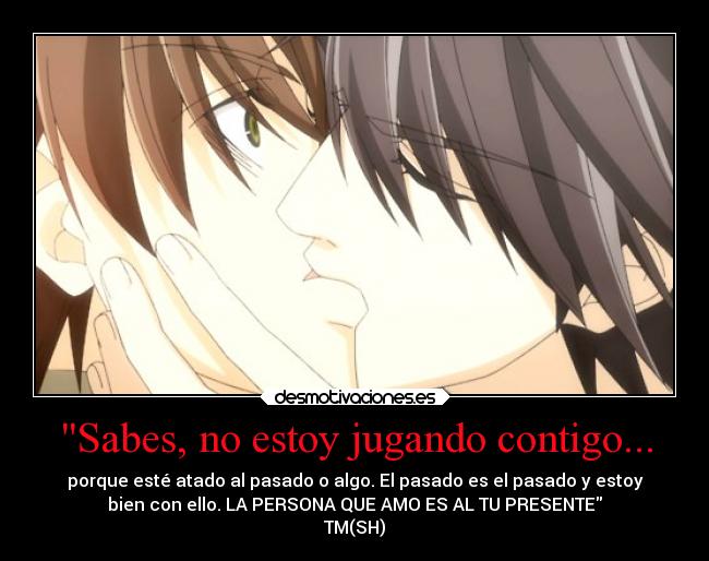 Sabes, no estoy jugando contigo... - porque esté atado al pasado o algo. El pasado es el pasado y estoy
bien con ello. LA PERSONA QUE AMO ES AL TU PRESENTE
TM(SH)
