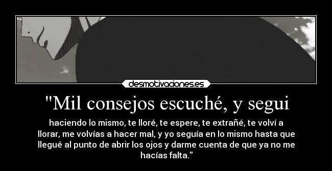 Mil consejos escuché, y segui - haciendo lo mismo, te lloré, te espere, te extrañé, te volví a
llorar, me volvías a hacer mal, y yo seguía en lo mismo hasta que
llegué al punto de abrir los ojos y darme cuenta de que ya no me
hacías falta.