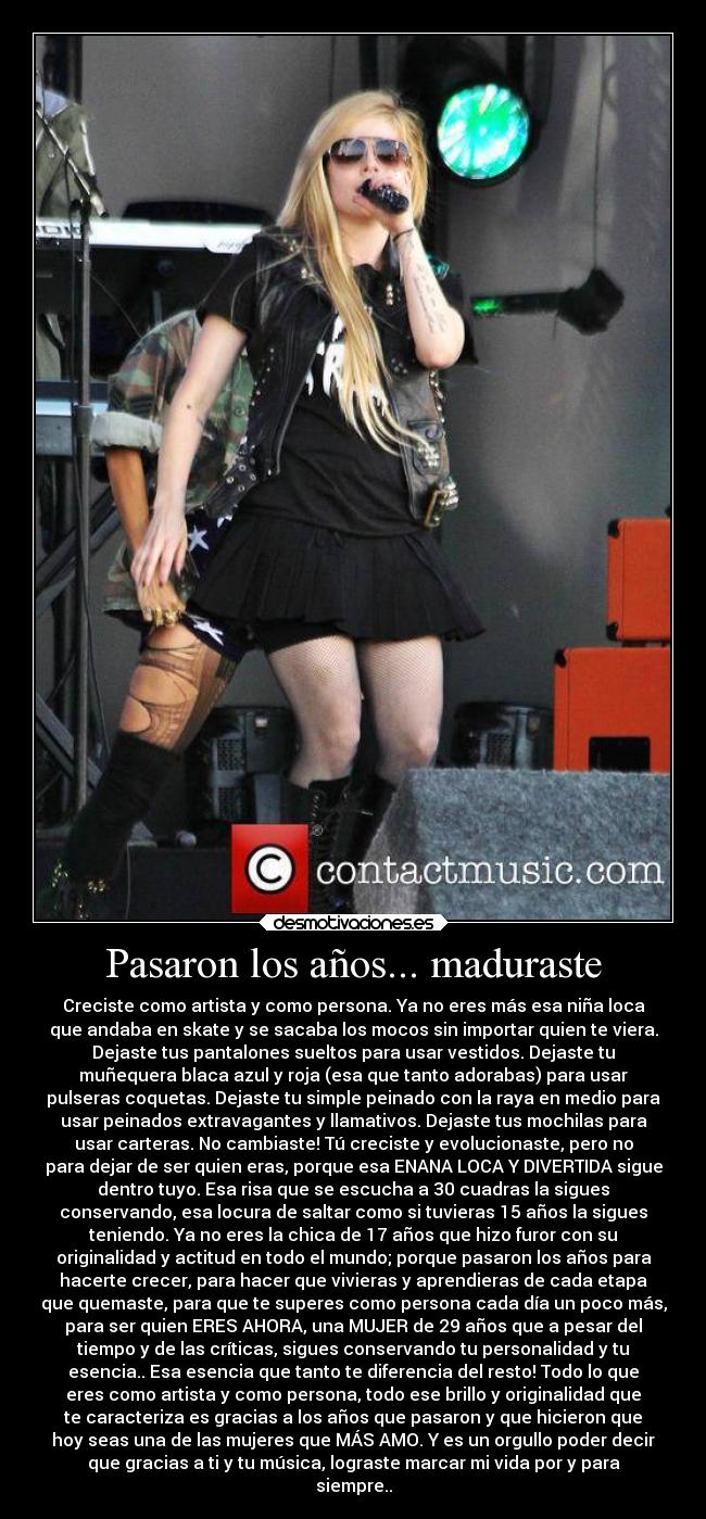 Pasaron los años... maduraste - Creciste como artista y como persona. Ya no eres más esa niña loca
que andaba en skate y se sacaba los mocos sin importar quien te viera.
Dejaste tus pantalones sueltos para usar vestidos. Dejaste tu
muñequera blaca azul y roja (esa que tanto adorabas) para usar
pulseras coquetas. Dejaste tu simple peinado con la raya en medio para
usar peinados extravagantes y llamativos. Dejaste tus mochilas para
usar carteras. No cambiaste! Tú creciste y evolucionaste, pero no
para dejar de ser quien eras, porque esa ENANA LOCA Y DIVERTIDA sigue
dentro tuyo. Esa risa que se escucha a 30 cuadras la sigues
conservando, esa locura de saltar como si tuvieras 15 años la sigues
teniendo. Ya no eres la chica de 17 años que hizo furor con su
originalidad y actitud en todo el mundo; porque pasaron los años para
hacerte crecer, para hacer que vivieras y aprendieras de cada etapa
que quemaste, para que te superes como persona cada día un poco más,
para ser quien ERES AHORA, una MUJER de 29 años que a pesar del
tiempo y de las críticas, sigues conservando tu personalidad y tu
esencia.. Esa esencia que tanto te diferencia del resto! Todo lo que
eres como artista y como persona, todo ese brillo y originalidad que
te caracteriza es gracias a los años que pasaron y que hicieron que
hoy seas una de las mujeres que MÁS AMO. Y es un orgullo poder decir
que gracias a ti y tu música, lograste marcar mi vida por y para
siempre..