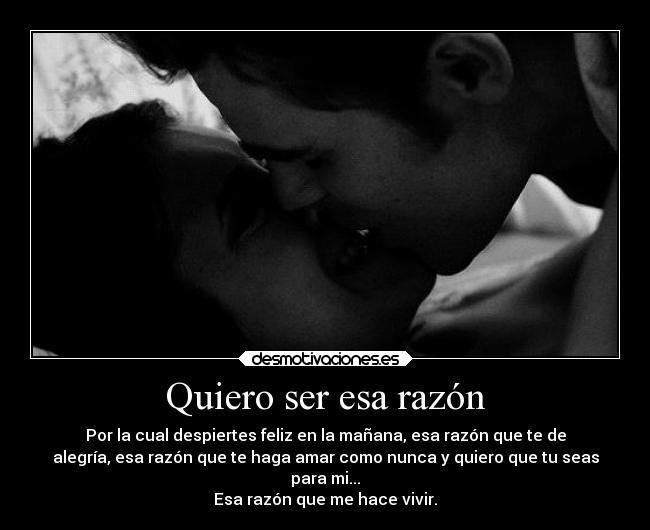 Quiero ser esa razón - Por la cual despiertes feliz en la mañana, esa razón que te de
alegría, esa razón que te haga amar como nunca y quiero que tu seas
para mi...
Esa razón que me hace vivir.
