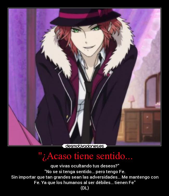 ¿Acaso tiene sentido... - que vivas ocultando tus deseos?
No se si tenga sentido... pero tengo Fe.
Sin importar que tan grandes sean las adversidades... Me mantengo con
Fe. Ya que los humanos al ser débiles... tienen Fe
(DL)