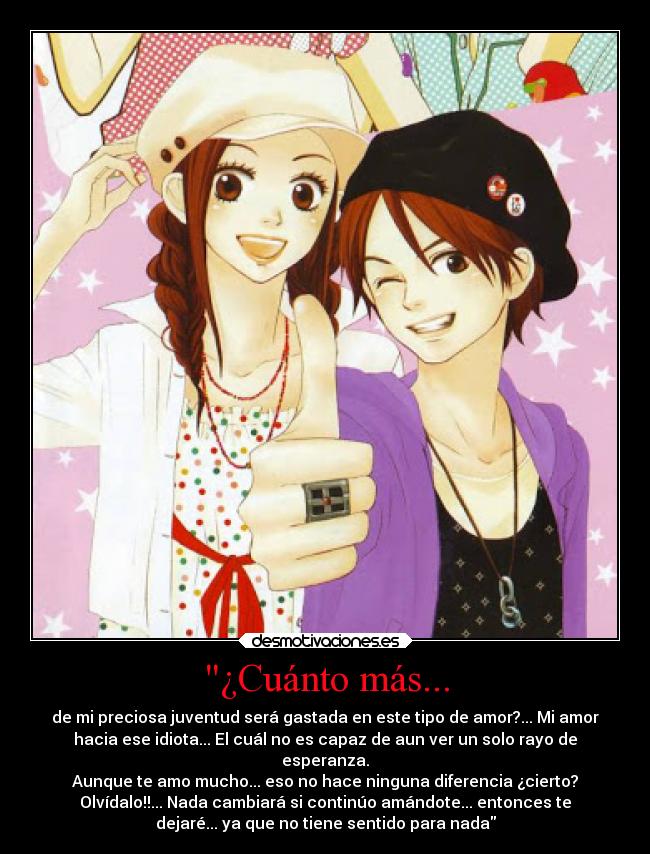 ¿Cuánto más... - de mi preciosa juventud será gastada en este tipo de amor?... Mi amor
hacia ese idiota... El cuál no es capaz de aun ver un solo rayo de
esperanza.
Aunque te amo mucho... eso no hace ninguna diferencia ¿cierto?
Olvídalo!!... Nada cambiará si continúo amándote... entonces te
dejaré... ya que no tiene sentido para nada