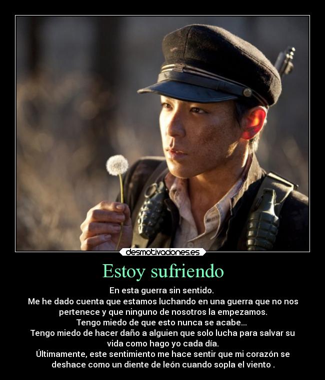 Estoy sufriendo - En esta guerra sin sentido.
Me he dado cuenta que estamos luchando en una guerra que no nos
pertenece y que ninguno de nosotros la empezamos.
Tengo miedo de que esto nunca se acabe...
Tengo miedo de hacer daño a alguien que solo lucha para salvar su
vida como hago yo cada día.
Últimamente, este sentimiento me hace sentir que mi corazón se
deshace como un diente de león cuando sopla el viento .