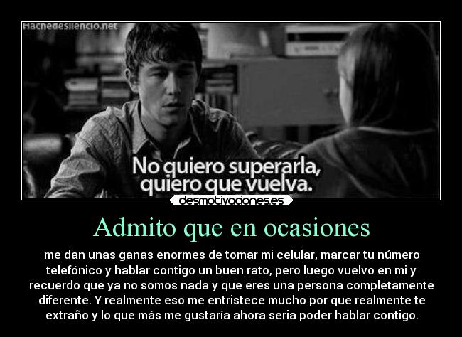 Admito que en ocasiones - me dan unas ganas enormes de tomar mi celular, marcar tu número
telefónico y hablar contigo un buen rato, pero luego vuelvo en mi y
recuerdo que ya no somos nada y que eres una persona completamente
diferente. Y realmente eso me entristece mucho por que realmente te
extraño y lo que más me gustaría ahora seria poder hablar contigo.
