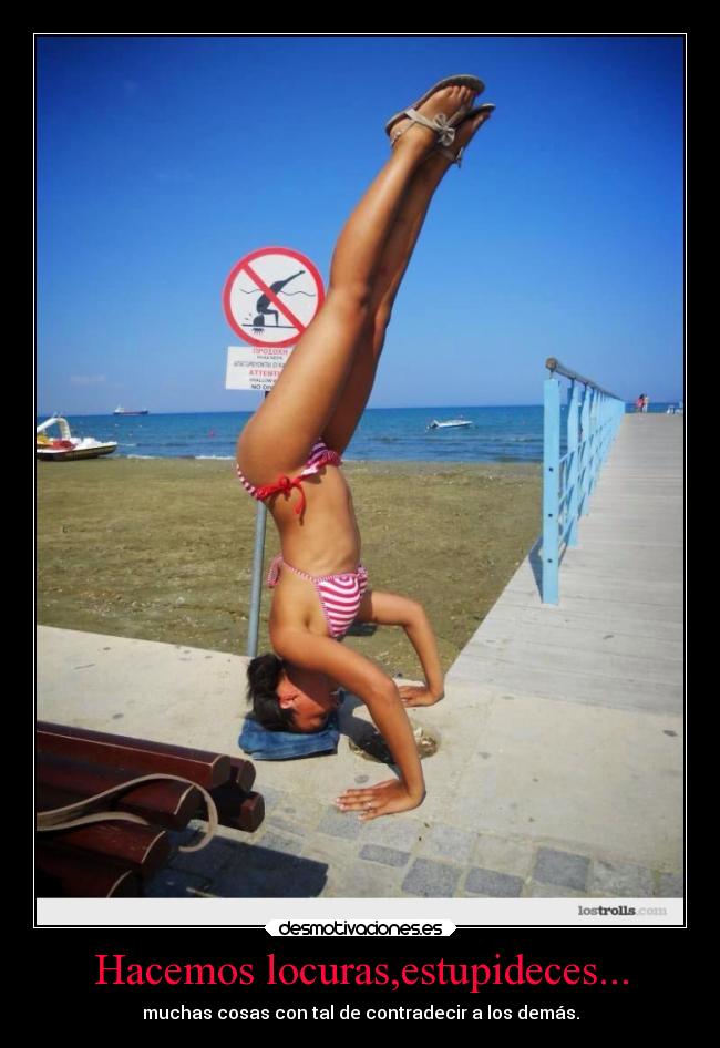 Hacemos locuras,estupideces... - muchas cosas con tal de contradecir a los demás.
