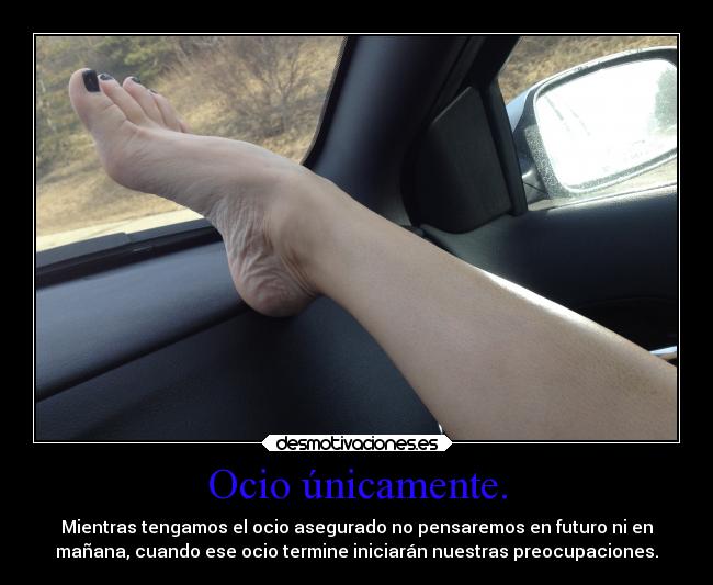 Ocio únicamente. - Mientras tengamos el ocio asegurado no pensaremos en futuro ni en
mañana, cuando ese ocio termine iniciarán nuestras preocupaciones.