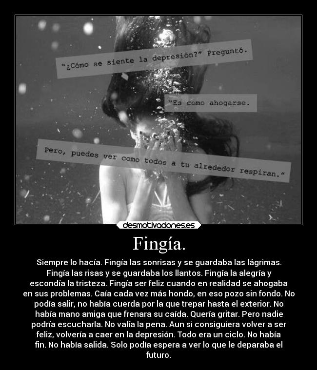 Fingía. - Siempre lo hacía. Fingía las sonrisas y se guardaba las lágrimas.
Fingía las risas y se guardaba los llantos. Fingía la alegría y
escondía la tristeza. Fingía ser feliz cuando en realidad se ahogaba
en sus problemas. Caía cada vez más hondo, en eso pozo sin fondo. No
podía salir, no había cuerda por la que trepar hasta el exterior. No
había mano amiga que frenara su caída. Quería gritar. Pero nadie
podría escucharla. No valía la pena. Aun si consiguiera volver a ser
feliz, volvería a caer en la depresión. Todo era un ciclo. No había
fin. No había salida. Solo podía espera a ver lo que le deparaba el
futuro.