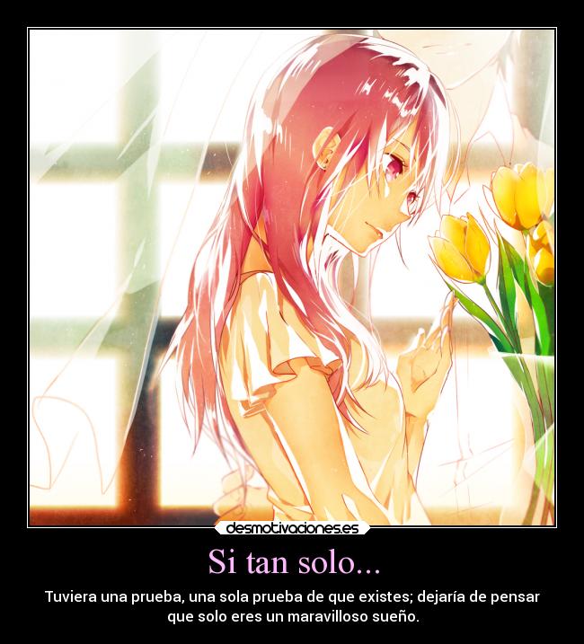 Si tan solo... - Tuviera una prueba, una sola prueba de que existes; dejaría de pensar
que solo eres un maravilloso sueño.