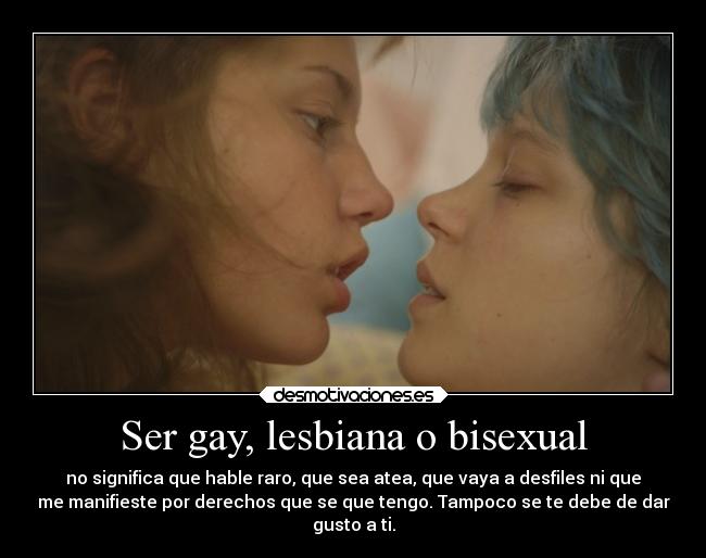 Ser gay, lesbiana o bisexual - no significa que hable raro, que sea atea, que vaya a desfiles ni que
me manifieste por derechos que se que tengo. Tampoco se te debe de dar
gusto a ti.