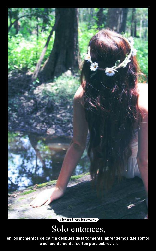Sólo entonces, - en los momentos de calma después de la tormenta, aprendemos que somos
lo suficientemente fuertes para sobrevivir.