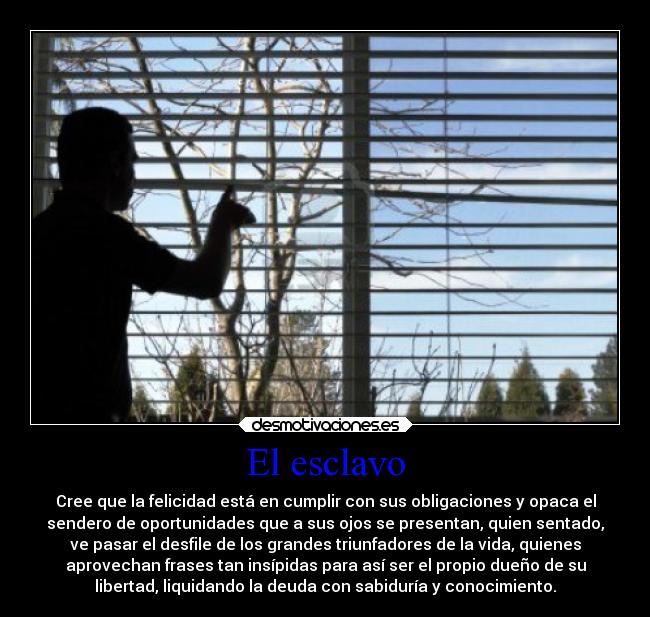 El esclavo - Cree que la felicidad está en cumplir con sus obligaciones y opaca el
sendero de oportunidades que a sus ojos se presentan, quien sentado,
ve pasar el desfile de los grandes triunfadores de la vida, quienes
aprovechan frases tan insípidas para así ser el propio dueño de su
libertad, liquidando la deuda con sabiduría y conocimiento.