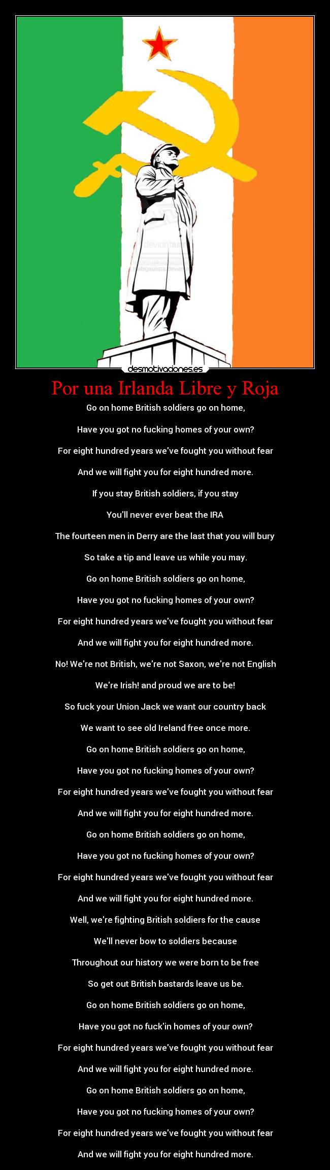 Por una Irlanda Libre y Roja - Go on home British soldiers go on home,
Have you got no fucking homes of your own?
For eight hundred years weve fought you without fear
And we will fight you for eight hundred more.
If you stay British soldiers, if you stay
Youll never ever beat the IRA
The fourteen men in Derry are the last that you will bury
So take a tip and leave us while you may.
Go on home British soldiers go on home,
Have you got no fucking homes of your own?
For eight hundred years weve fought you without fear
And we will fight you for eight hundred more.
No! Were not British, were not Saxon, were not English
Were Irish! and proud we are to be!
So fuck your Union Jack we want our country back
We want to see old Ireland free once more.
Go on home British soldiers go on home,
Have you got no fucking homes of your own?
For eight hundred years weve fought you without fear
And we will fight you for eight hundred more.
Go on home British soldiers go on home,
Have you got no fucking homes of your own?
For eight hundred years weve fought you without fear
And we will fight you for eight hundred more.
Well, were fighting British soldiers for the cause
Well never bow to soldiers because
Throughout our history we were born to be free
So get out British bastards leave us be.
Go on home British soldiers go on home,
Have you got no fuckin homes of your own?
For eight hundred years weve fought you without fear
And we will fight you for eight hundred more.
Go on home British soldiers go on home,
Have you got no fucking homes of your own?
For eight hundred years weve fought you without fear
And we will fight you for eight hundred more.