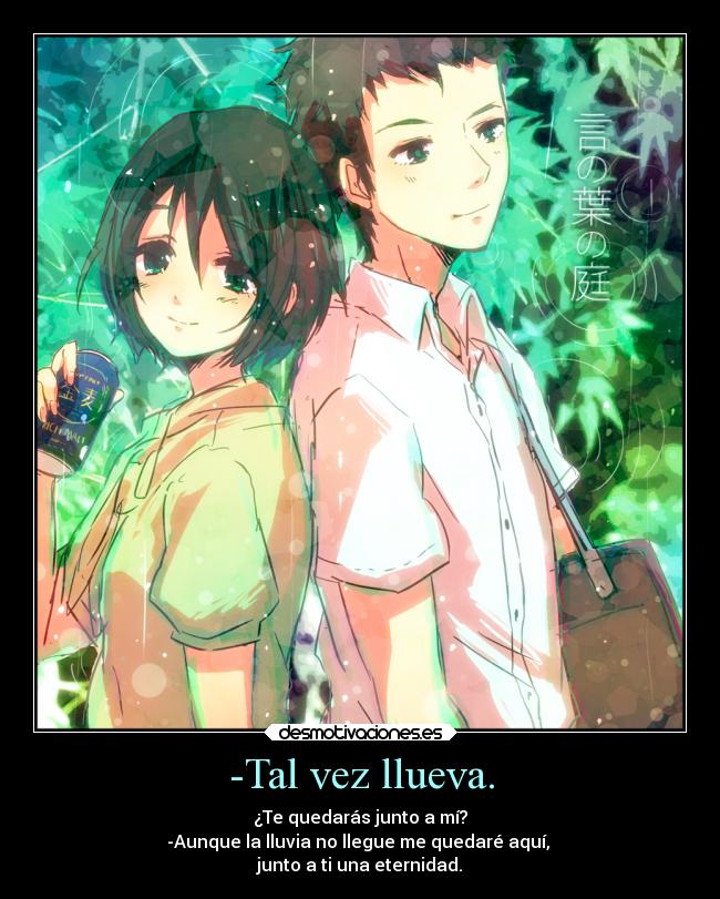 -Tal vez llueva. - ¿Te quedarás junto a mí?
-Aunque la lluvia no llegue me quedaré aquí,
junto a ti una eternidad.