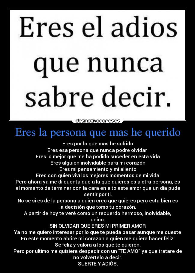 Eres la persona que mas he querido - Eres por la que mas he sufrido
Eres esa persona que nunca podre olvidar 
Eres lo mejor que me ha podido suceder en esta vida
Eres alguien inolvidable para mi corazón
Eres mi pensamiento y mi aliento
Eres con quien viví los mejores momentos de mi vida
Pero ahora ya me di cuenta que a la que quieres es a otra persona, es
el momento de terminar con la cara en alto este amor que un día pude
sentir por ti.
No se si es de la persona a quien creo que quieres pero esta bien es
la decisión que tomo tu corazón.
A partir de hoy te veré como un recuerdo hermoso, inolvidable,
único.
SIN OLVIDAR QUE ERES MI PRIMER AMOR
Ya no me quiero interesar por lo que te pueda pasar aunque me cueste
En este momento abriré mi corazón a quien me quiera hacer feliz.
Se feliz y valora a los que te quieren.
Pero por ultimo me quisiera despedir con un TE AMO ya que tratare de
no volvértelo a decir.
SUERTE Y ADIÓS.