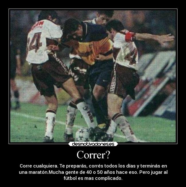Correr? - Corre cualquiera. Te preparás, corrés todos los días y terminás en
una maratón.Mucha gente de 40 o 50 años hace eso. Pero jugar al
fútbol es mas complicado.