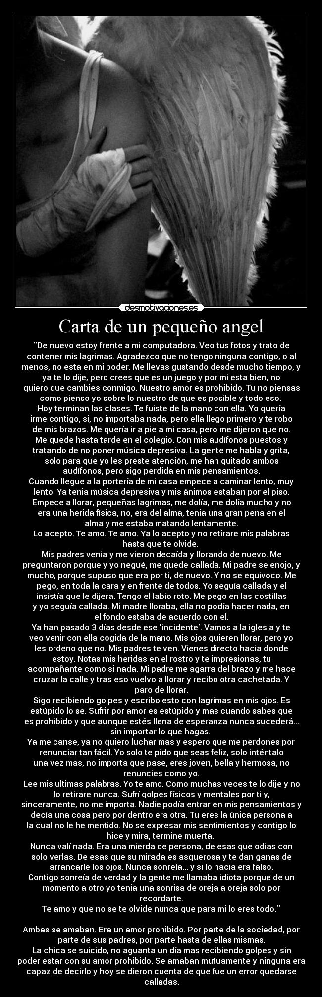 Carta de un pequeño angel - De nuevo estoy frente a mi computadora. Veo tus fotos y trato de
contener mis lagrimas. Agradezco que no tengo ninguna contigo, o al
menos, no esta en mi poder. Me llevas gustando desde mucho tiempo, y
ya te lo dije, pero crees que es un juego y por mi esta bien, no
quiero que cambies conmigo. Nuestro amor es prohibido. Tu no piensas
como pienso yo sobre lo nuestro de que es posible y todo eso. 
Hoy terminan las clases. Te fuiste de la mano con ella. Yo quería
irme contigo, si, no importaba nada, pero ella llego primero y te robo
de mis brazos. Me quería ir a pie a mi casa, pero me dijeron que no.
Me quede hasta tarde en el colegio. Con mis audífonos puestos y
tratando de no poner música depresiva. La gente me habla y grita,
solo para que yo les preste atención, me han quitado ambos
audífonos, pero sigo perdida en mis pensamientos.
Cuando llegue a la portería de mi casa empece a caminar lento, muy
lento. Ya tenia música depresiva y mis ánimos estaban por el piso.
Empece a llorar, pequeñas lagrimas, me dolía, me dolía mucho y no
era una herida física, no, era del alma, tenia una gran pena en el
alma y me estaba matando lentamente.
Lo acepto. Te amo. Te amo. Ya lo acepto y no retirare mis palabras
hasta que te olvide. 
Mis padres venia y me vieron decaída y llorando de nuevo. Me
preguntaron porque y yo negué, me quede callada. Mi padre se enojo, y
mucho, porque supuso que era por ti, de nuevo. Y no se equivoco. Me
pego, en toda la cara y en frente de todos. Yo seguía callada y el
insistía que le dijera. Tengo el labio roto. Me pego en las costillas
y yo seguía callada. Mi madre lloraba, ella no podía hacer nada, en
el fondo estaba de acuerdo con el.
Ya han pasado 3 días desde ese incidente. Vamos a la iglesia y te
veo venir con ella cogida de la mano. Mis ojos quieren llorar, pero yo
les ordeno que no. Mis padres te ven. Vienes directo hacia donde
estoy. Notas mis heridas en el rostro y te impresionas, tu
acompañante como si nada. Mi padre me agarra del brazo y me hace
cruzar la calle y tras eso vuelvo a llorar y recibo otra cachetada. Y
paro de llorar.
Sigo recibiendo golpes y escribo esto con lagrimas en mis ojos. Es
estúpido lo se. Sufrir por amor es estúpido y mas cuando sabes que
es prohibido y que aunque estés llena de esperanza nunca sucederá...
sin importar lo que hagas. 
Ya me canse, ya no quiero luchar mas y espero que me perdones por
renunciar tan fácil. Yo solo te pido que seas feliz, solo inténtalo
una vez mas, no importa que pase, eres joven, bella y hermosa, no
renuncies como yo.
Lee mis ultimas palabras. Yo te amo. Como muchas veces te lo dije y no
lo retirare nunca. Sufrí golpes físicos y mentales por ti y,
sinceramente, no me importa. Nadie podía entrar en mis pensamientos y
decía una cosa pero por dentro era otra. Tu eres la única persona a
la cual no le he mentido. No se expresar mis sentimientos y contigo lo
hice y mira, termine muerta. 
Nunca valí nada. Era una mierda de persona, de esas que odias con
solo verlas. De esas que su mirada es asquerosa y te dan ganas de
arrancarle los ojos. Nunca sonreía... y si lo hacia era falso.
Contigo sonreía de verdad y la gente me llamaba idiota porque de un
momento a otro yo tenia una sonrisa de oreja a oreja solo por
recordarte.
Te amo y que no se te olvide nunca que para mi lo eres todo.

Ambas se amaban. Era un amor prohibido. Por parte de la sociedad, por
parte de sus padres, por parte hasta de ellas mismas.
La chica se suicido, no aguanta un día mas recibiendo golpes y sin
poder estar con su amor prohibido. Se amaban mutuamente y ninguna era
capaz de decirlo y hoy se dieron cuenta de que fue un error quedarse
calladas.